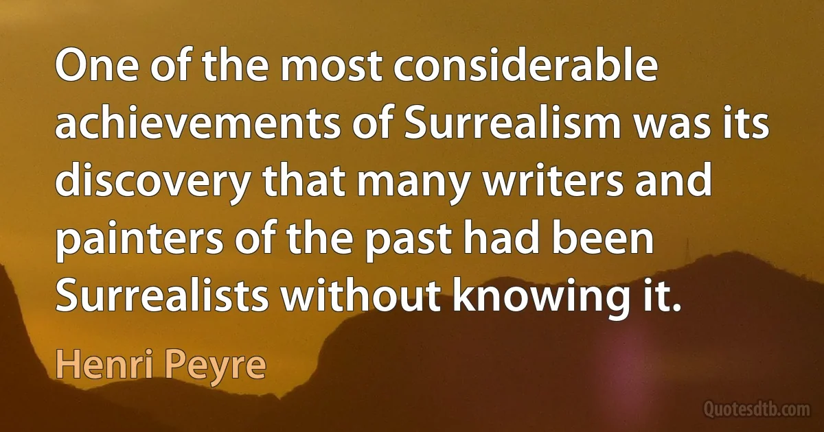 One of the most considerable achievements of Surrealism was its discovery that many writers and painters of the past had been Surrealists without knowing it. (Henri Peyre)