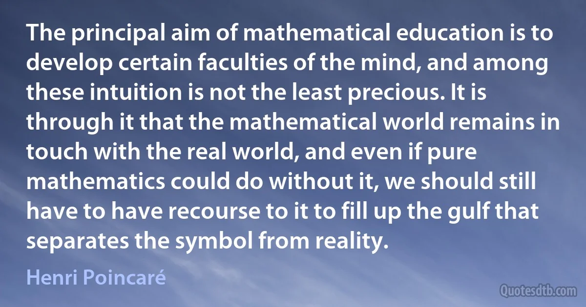 The principal aim of mathematical education is to develop certain faculties of the mind, and among these intuition is not the least precious. It is through it that the mathematical world remains in touch with the real world, and even if pure mathematics could do without it, we should still have to have recourse to it to fill up the gulf that separates the symbol from reality. (Henri Poincaré)