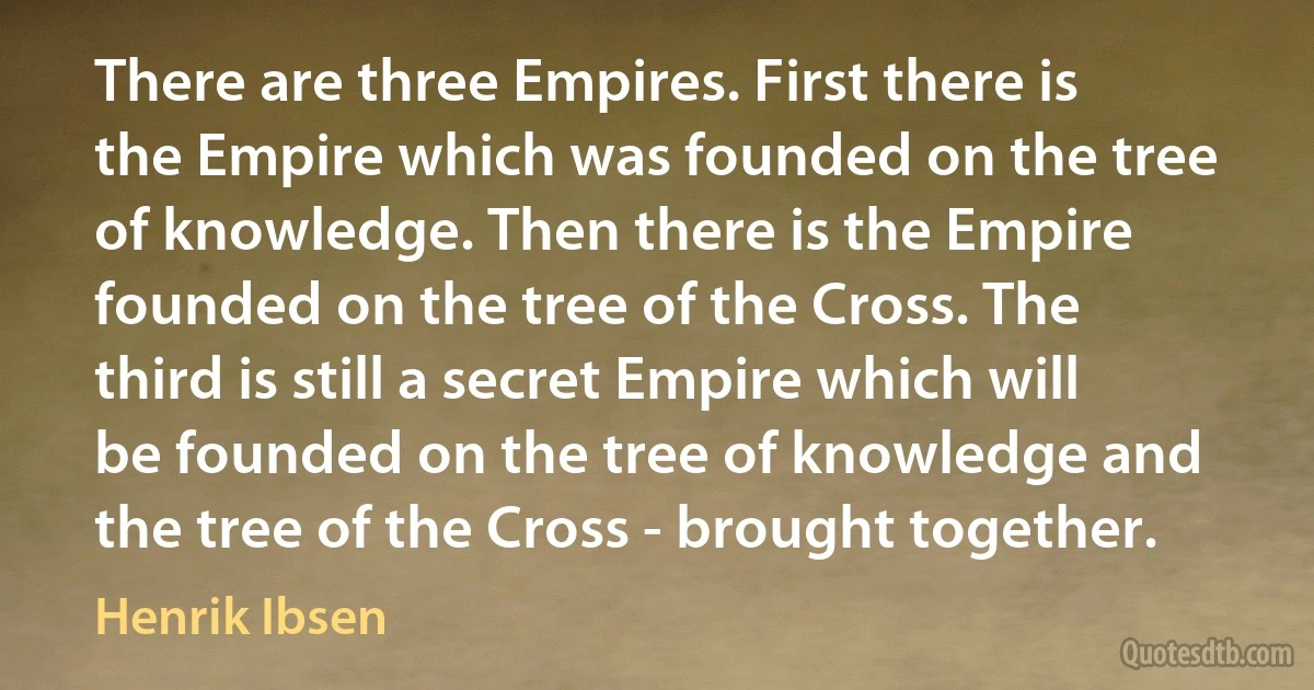 There are three Empires. First there is the Empire which was founded on the tree of knowledge. Then there is the Empire founded on the tree of the Cross. The third is still a secret Empire which will be founded on the tree of knowledge and the tree of the Cross - brought together. (Henrik Ibsen)