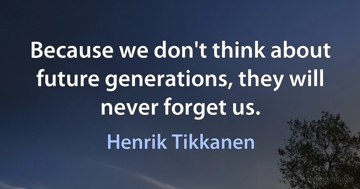 Because we don't think about future generations, they will never forget us. (Henrik Tikkanen)