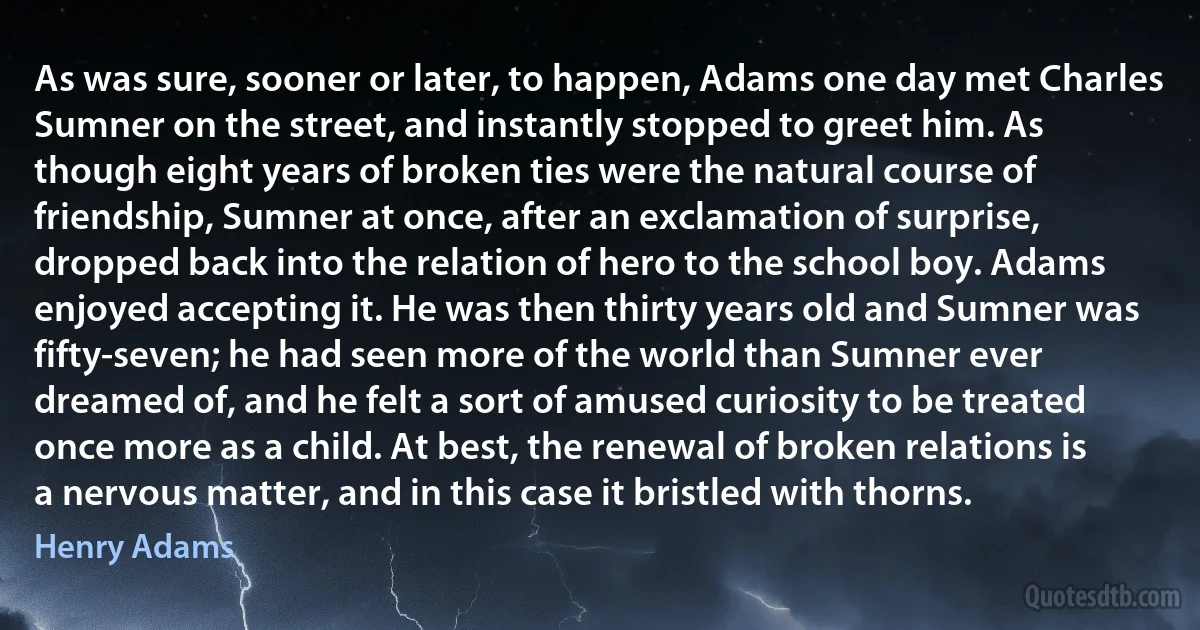 As was sure, sooner or later, to happen, Adams one day met Charles Sumner on the street, and instantly stopped to greet him. As though eight years of broken ties were the natural course of friendship, Sumner at once, after an exclamation of surprise, dropped back into the relation of hero to the school boy. Adams enjoyed accepting it. He was then thirty years old and Sumner was fifty-seven; he had seen more of the world than Sumner ever dreamed of, and he felt a sort of amused curiosity to be treated once more as a child. At best, the renewal of broken relations is a nervous matter, and in this case it bristled with thorns. (Henry Adams)