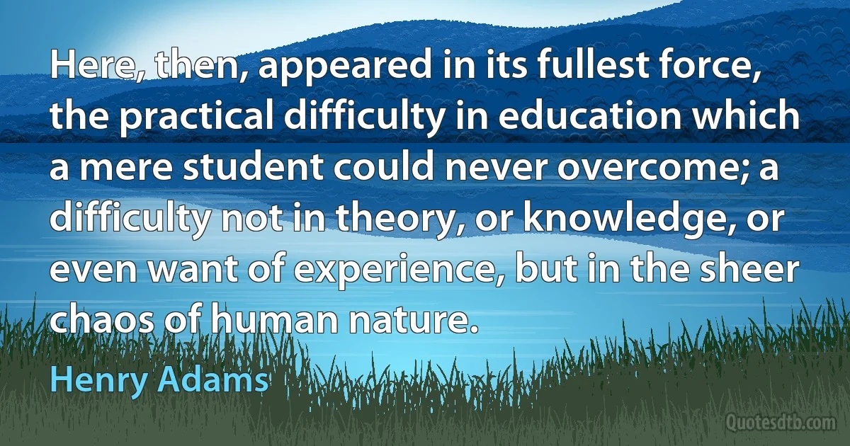 Here, then, appeared in its fullest force, the practical difficulty in education which a mere student could never overcome; a difficulty not in theory, or knowledge, or even want of experience, but in the sheer chaos of human nature. (Henry Adams)