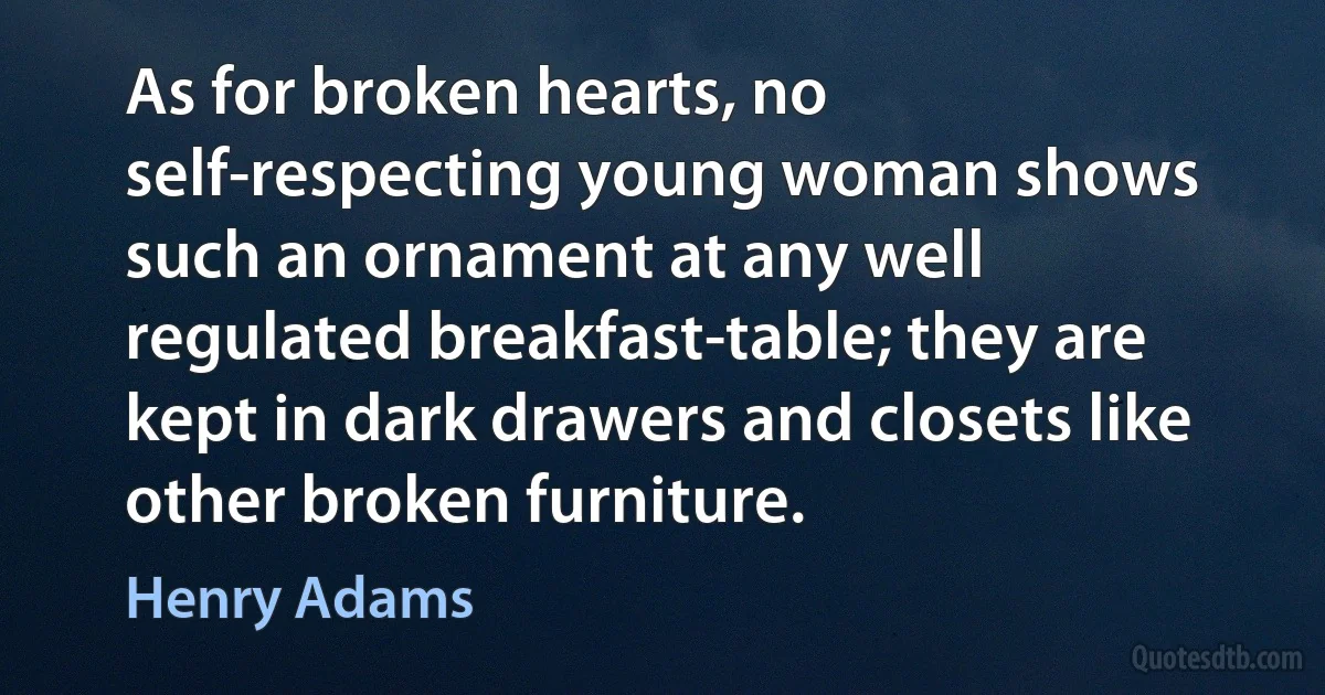 As for broken hearts, no self-respecting young woman shows such an ornament at any well regulated breakfast-table; they are kept in dark drawers and closets like other broken furniture. (Henry Adams)