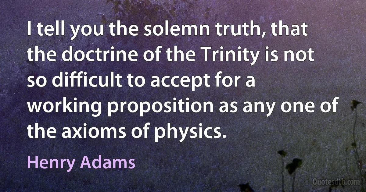 I tell you the solemn truth, that the doctrine of the Trinity is not so difficult to accept for a working proposition as any one of the axioms of physics. (Henry Adams)