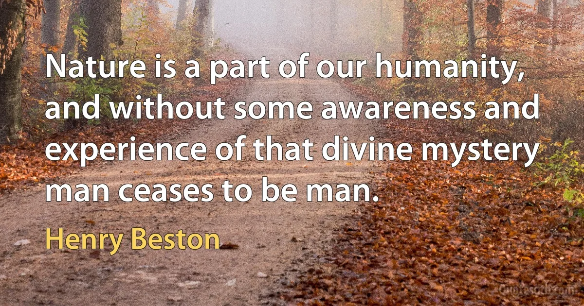 Nature is a part of our humanity, and without some awareness and experience of that divine mystery man ceases to be man. (Henry Beston)