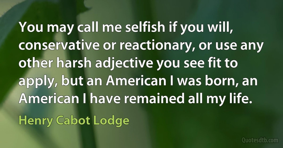 You may call me selfish if you will, conservative or reactionary, or use any other harsh adjective you see fit to apply, but an American I was born, an American I have remained all my life. (Henry Cabot Lodge)