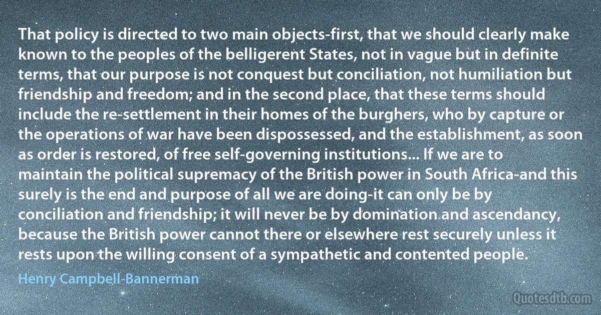 That policy is directed to two main objects-first, that we should clearly make known to the peoples of the belligerent States, not in vague but in definite terms, that our purpose is not conquest but conciliation, not humiliation but friendship and freedom; and in the second place, that these terms should include the re-settlement in their homes of the burghers, who by capture or the operations of war have been dispossessed, and the establishment, as soon as order is restored, of free self-governing institutions... If we are to maintain the political supremacy of the British power in South Africa-and this surely is the end and purpose of all we are doing-it can only be by conciliation and friendship; it will never be by domination and ascendancy, because the British power cannot there or elsewhere rest securely unless it rests upon the willing consent of a sympathetic and contented people. (Henry Campbell-Bannerman)