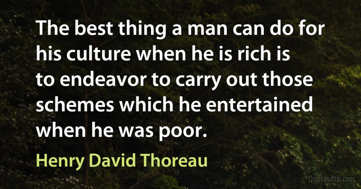 The best thing a man can do for his culture when he is rich is to endeavor to carry out those schemes which he entertained when he was poor. (Henry David Thoreau)