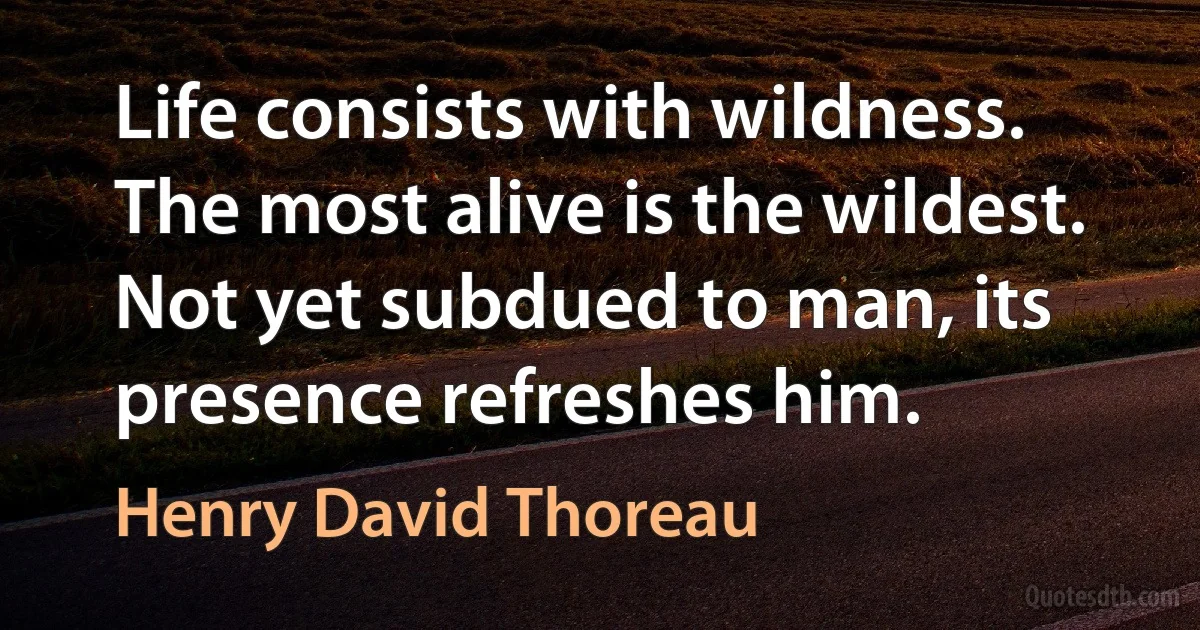 Life consists with wildness. The most alive is the wildest. Not yet subdued to man, its presence refreshes him. (Henry David Thoreau)