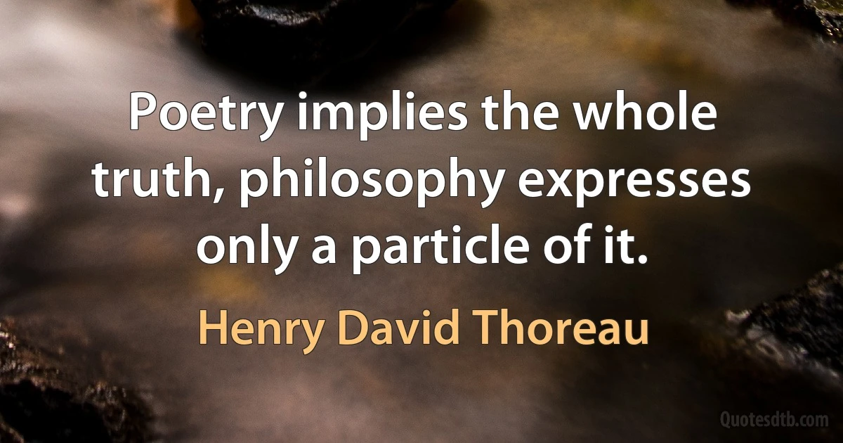 Poetry implies the whole truth, philosophy expresses only a particle of it. (Henry David Thoreau)