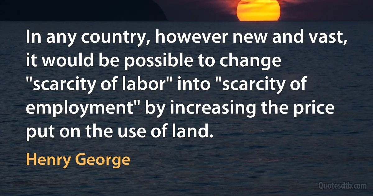 In any country, however new and vast, it would be possible to change "scarcity of labor" into "scarcity of employment" by increasing the price put on the use of land. (Henry George)