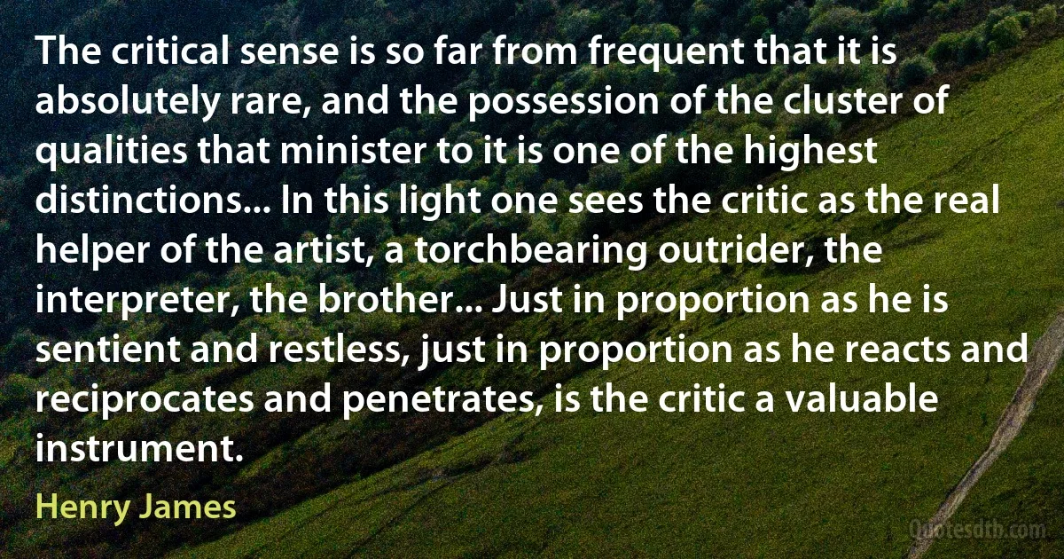 The critical sense is so far from frequent that it is absolutely rare, and the possession of the cluster of qualities that minister to it is one of the highest distinctions... In this light one sees the critic as the real helper of the artist, a torchbearing outrider, the interpreter, the brother... Just in proportion as he is sentient and restless, just in proportion as he reacts and reciprocates and penetrates, is the critic a valuable instrument. (Henry James)