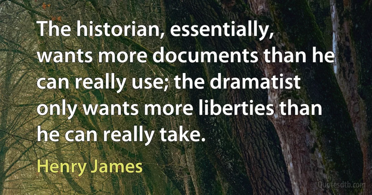 The historian, essentially, wants more documents than he can really use; the dramatist only wants more liberties than he can really take. (Henry James)