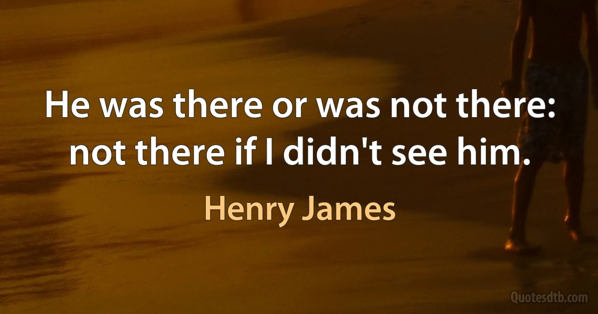 He was there or was not there: not there if I didn't see him. (Henry James)