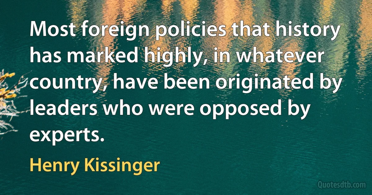 Most foreign policies that history has marked highly, in whatever country, have been originated by leaders who were opposed by experts. (Henry Kissinger)