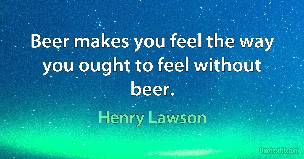 Beer makes you feel the way you ought to feel without beer. (Henry Lawson)