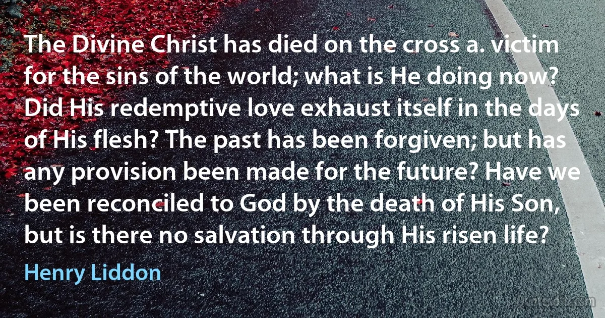 The Divine Christ has died on the cross a. victim for the sins of the world; what is He doing now? Did His redemptive love exhaust itself in the days of His flesh? The past has been forgiven; but has any provision been made for the future? Have we been reconciled to God by the death of His Son, but is there no salvation through His risen life? (Henry Liddon)