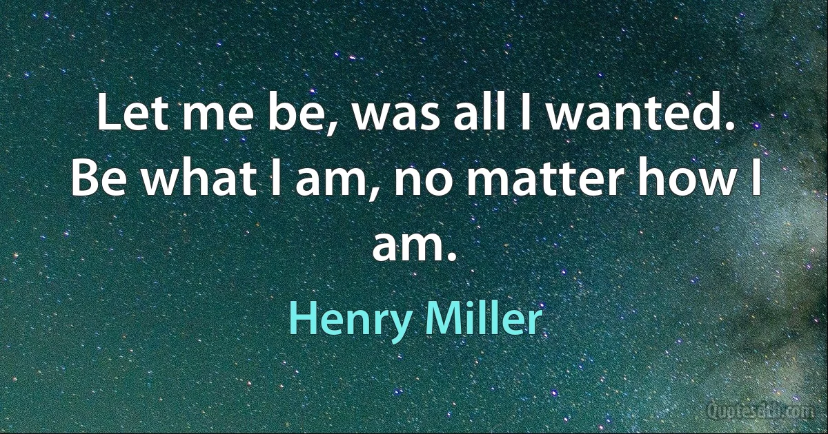 Let me be, was all I wanted. Be what I am, no matter how I am. (Henry Miller)