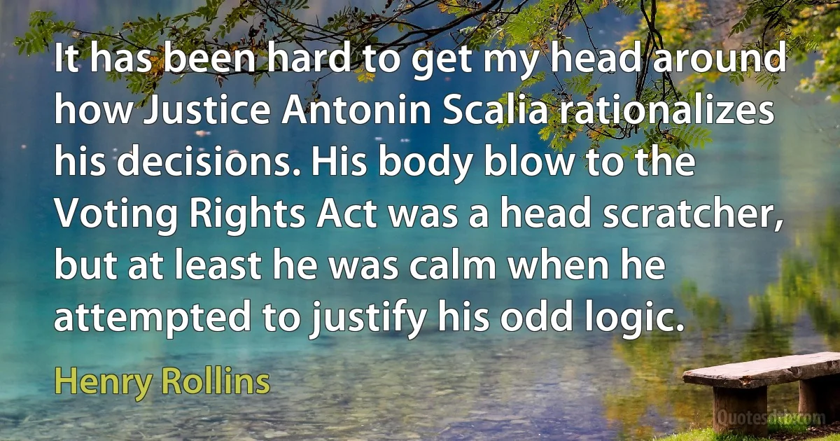 It has been hard to get my head around how Justice Antonin Scalia rationalizes his decisions. His body blow to the Voting Rights Act was a head scratcher, but at least he was calm when he attempted to justify his odd logic. (Henry Rollins)