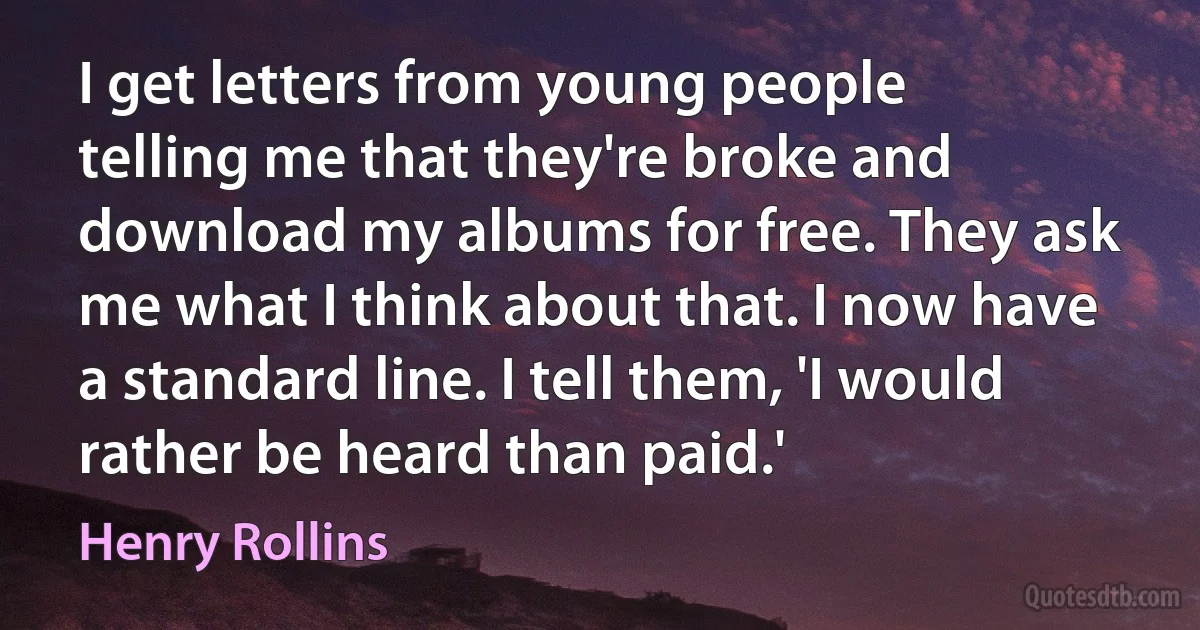 I get letters from young people telling me that they're broke and download my albums for free. They ask me what I think about that. I now have a standard line. I tell them, 'I would rather be heard than paid.' (Henry Rollins)