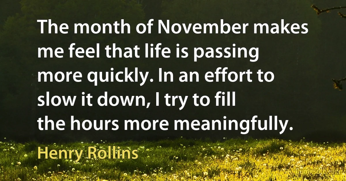 The month of November makes me feel that life is passing more quickly. In an effort to slow it down, I try to fill the hours more meaningfully. (Henry Rollins)