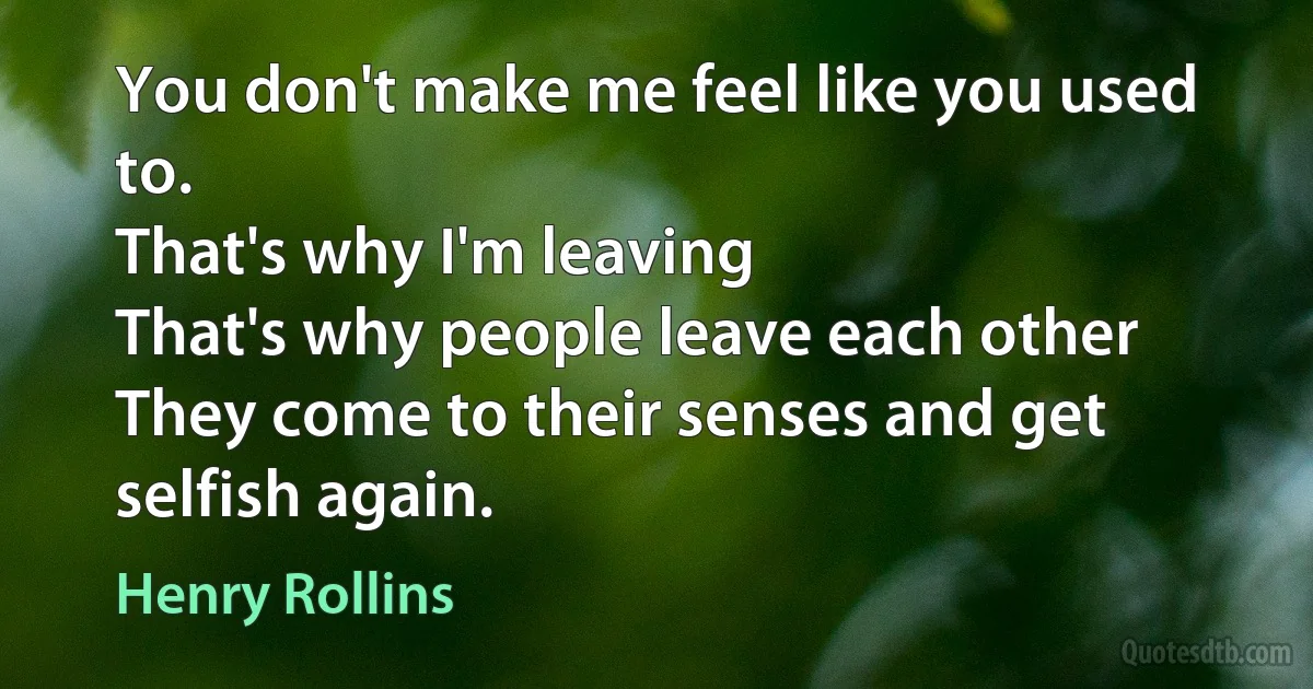 You don't make me feel like you used to.
That's why I'm leaving
That's why people leave each other
They come to their senses and get selfish again. (Henry Rollins)