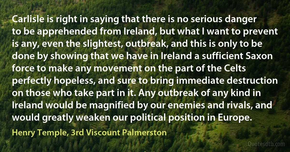 Carlisle is right in saying that there is no serious danger to be apprehended from Ireland, but what I want to prevent is any, even the slightest, outbreak, and this is only to be done by showing that we have in Ireland a sufficient Saxon force to make any movement on the part of the Celts perfectly hopeless, and sure to bring immediate destruction on those who take part in it. Any outbreak of any kind in Ireland would be magnified by our enemies and rivals, and would greatly weaken our political position in Europe. (Henry Temple, 3rd Viscount Palmerston)