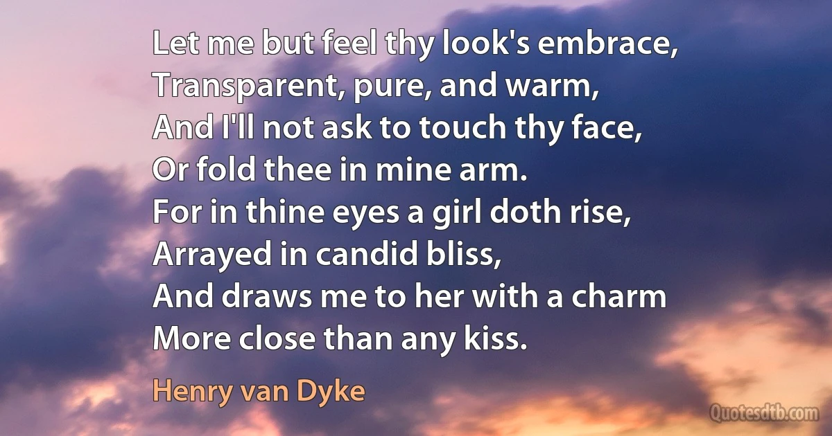 Let me but feel thy look's embrace,
Transparent, pure, and warm,
And I'll not ask to touch thy face,
Or fold thee in mine arm.
For in thine eyes a girl doth rise,
Arrayed in candid bliss,
And draws me to her with a charm
More close than any kiss. (Henry van Dyke)