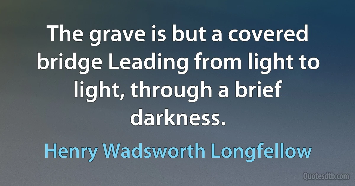 The grave is but a covered bridge Leading from light to light, through a brief darkness. (Henry Wadsworth Longfellow)