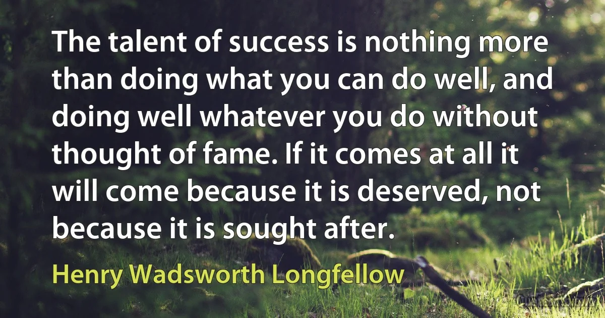 The talent of success is nothing more than doing what you can do well, and doing well whatever you do without thought of fame. If it comes at all it will come because it is deserved, not because it is sought after. (Henry Wadsworth Longfellow)