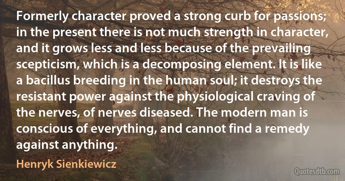 Formerly character proved a strong curb for passions; in the present there is not much strength in character, and it grows less and less because of the prevailing scepticism, which is a decomposing element. It is like a bacillus breeding in the human soul; it destroys the resistant power against the physiological craving of the nerves, of nerves diseased. The modern man is conscious of everything, and cannot find a remedy against anything. (Henryk Sienkiewicz)