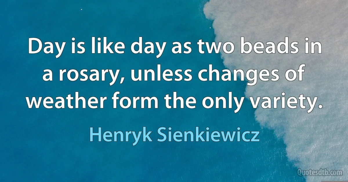 Day is like day as two beads in a rosary, unless changes of weather form the only variety. (Henryk Sienkiewicz)