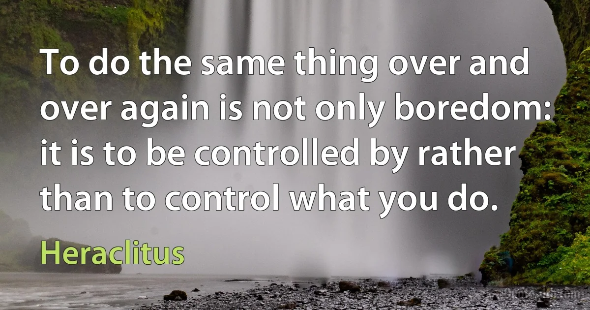 To do the same thing over and over again is not only boredom: it is to be controlled by rather than to control what you do. (Heraclitus)