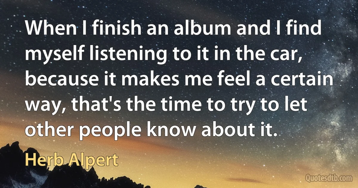 When I finish an album and I find myself listening to it in the car, because it makes me feel a certain way, that's the time to try to let other people know about it. (Herb Alpert)