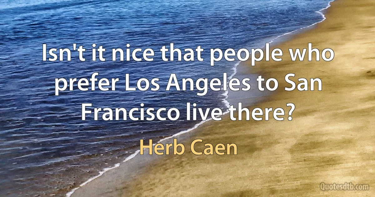 Isn't it nice that people who prefer Los Angeles to San Francisco live there? (Herb Caen)