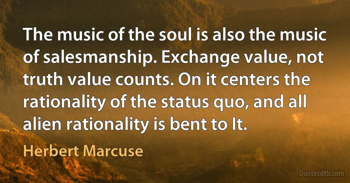 The music of the soul is also the music of salesmanship. Exchange value, not truth value counts. On it centers the rationality of the status quo, and all alien rationality is bent to It. (Herbert Marcuse)