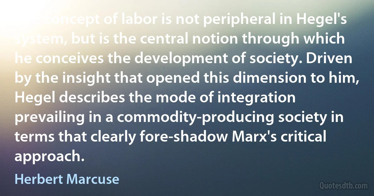 The concept of labor is not peripheral in Hegel's system, but is the central notion through which he conceives the development of society. Driven by the insight that opened this dimension to him, Hegel describes the mode of integration prevailing in a commodity-producing society in terms that clearly fore-shadow Marx's critical approach. (Herbert Marcuse)