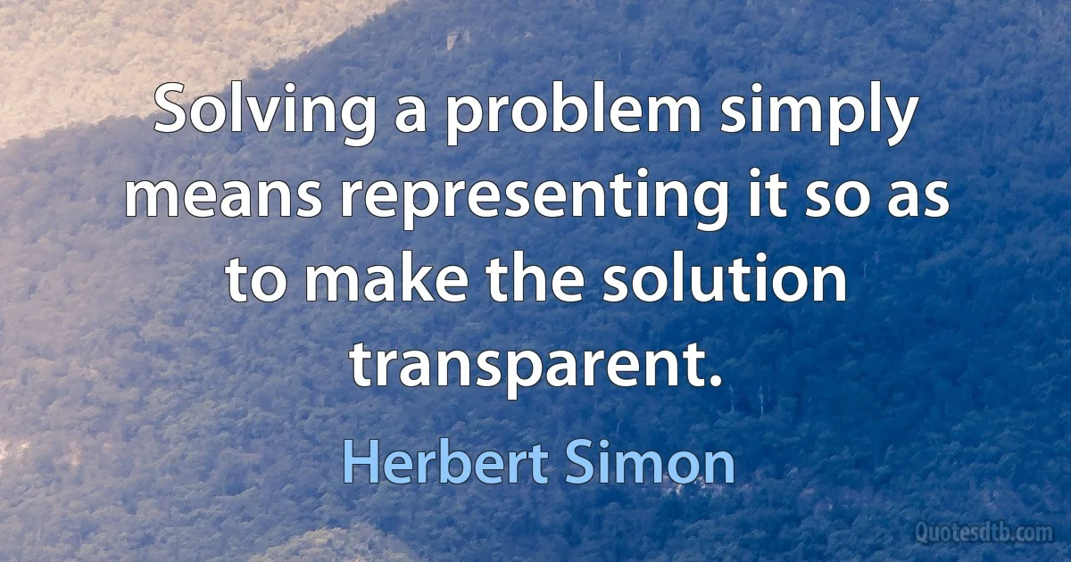 Solving a problem simply means representing it so as to make the solution transparent. (Herbert Simon)