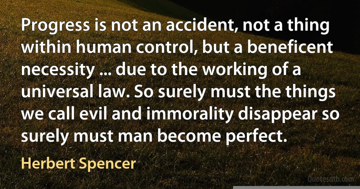 Progress is not an accident, not a thing within human control, but a beneficent necessity ... due to the working of a universal law. So surely must the things we call evil and immorality disappear so surely must man become perfect. (Herbert Spencer)