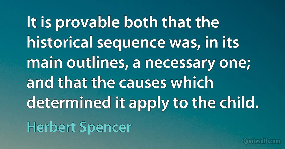 It is provable both that the historical sequence was, in its main outlines, a necessary one; and that the causes which determined it apply to the child. (Herbert Spencer)