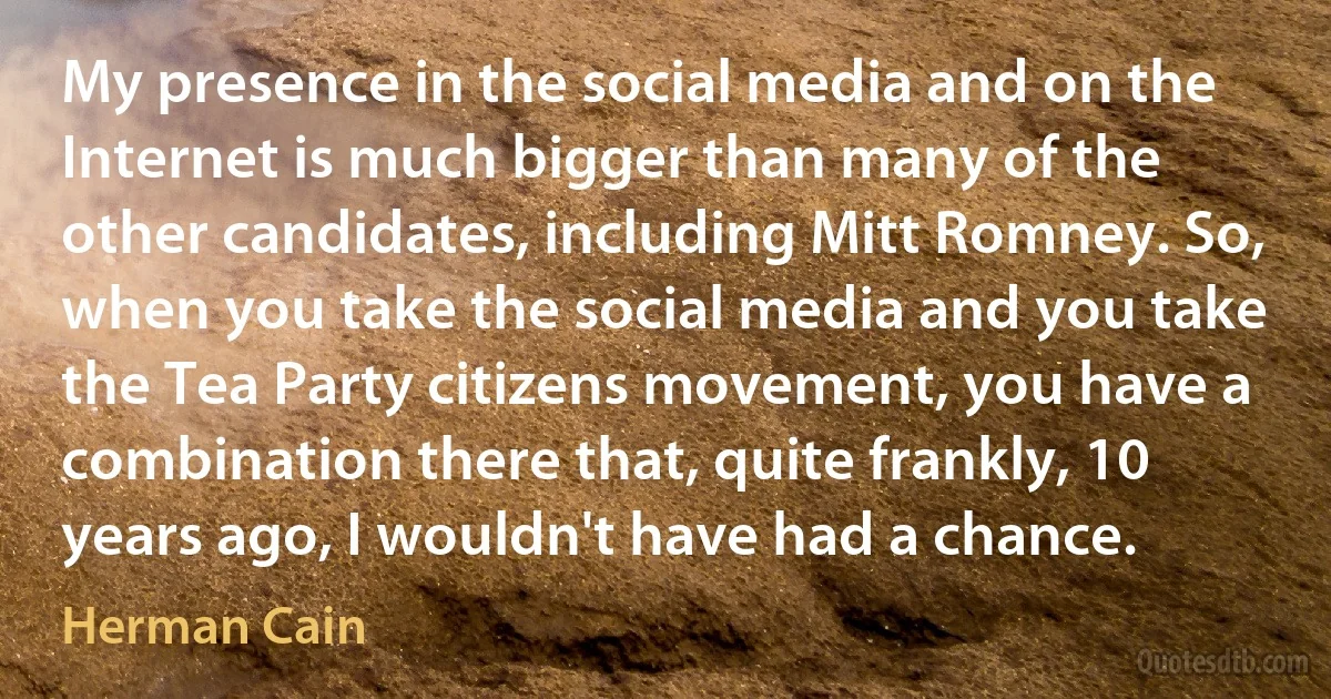 My presence in the social media and on the Internet is much bigger than many of the other candidates, including Mitt Romney. So, when you take the social media and you take the Tea Party citizens movement, you have a combination there that, quite frankly, 10 years ago, I wouldn't have had a chance. (Herman Cain)