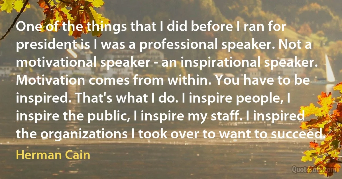 One of the things that I did before I ran for president is I was a professional speaker. Not a motivational speaker - an inspirational speaker. Motivation comes from within. You have to be inspired. That's what I do. I inspire people, I inspire the public, I inspire my staff. I inspired the organizations I took over to want to succeed. (Herman Cain)