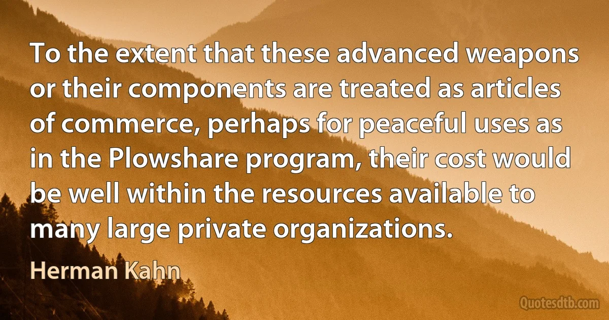 To the extent that these advanced weapons or their components are treated as articles of commerce, perhaps for peaceful uses as in the Plowshare program, their cost would be well within the resources available to many large private organizations. (Herman Kahn)