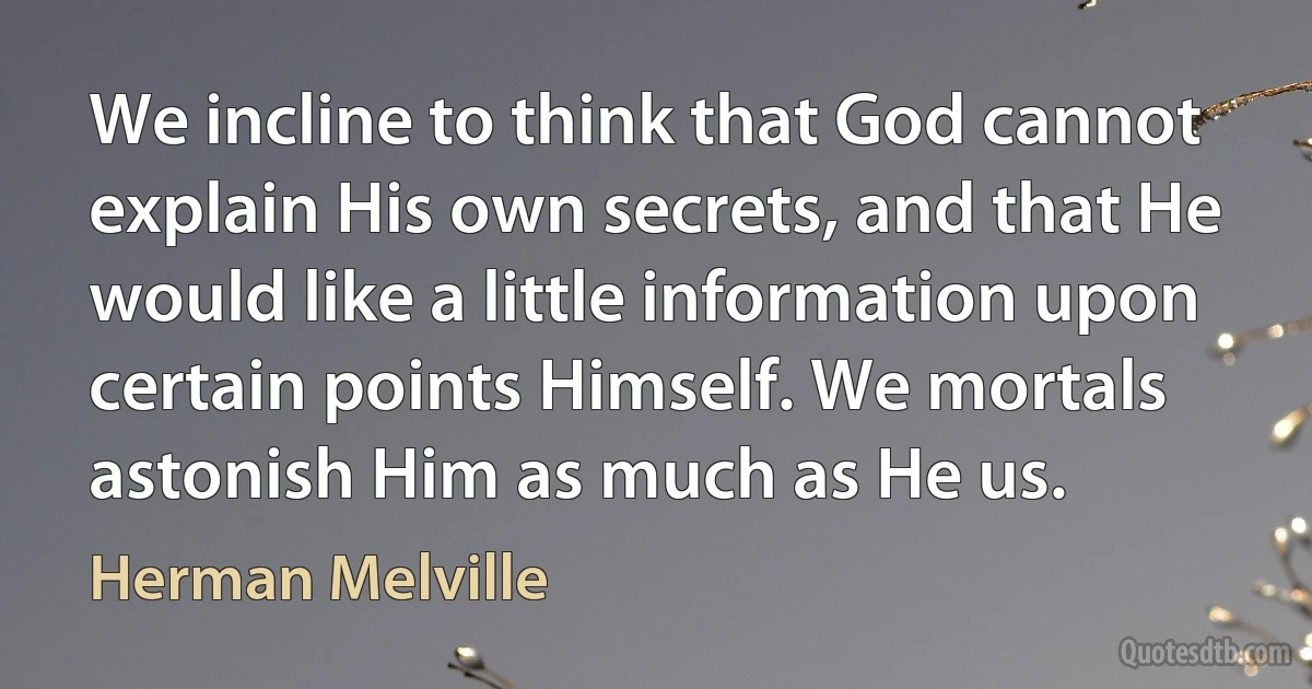 We incline to think that God cannot explain His own secrets, and that He would like a little information upon certain points Himself. We mortals astonish Him as much as He us. (Herman Melville)