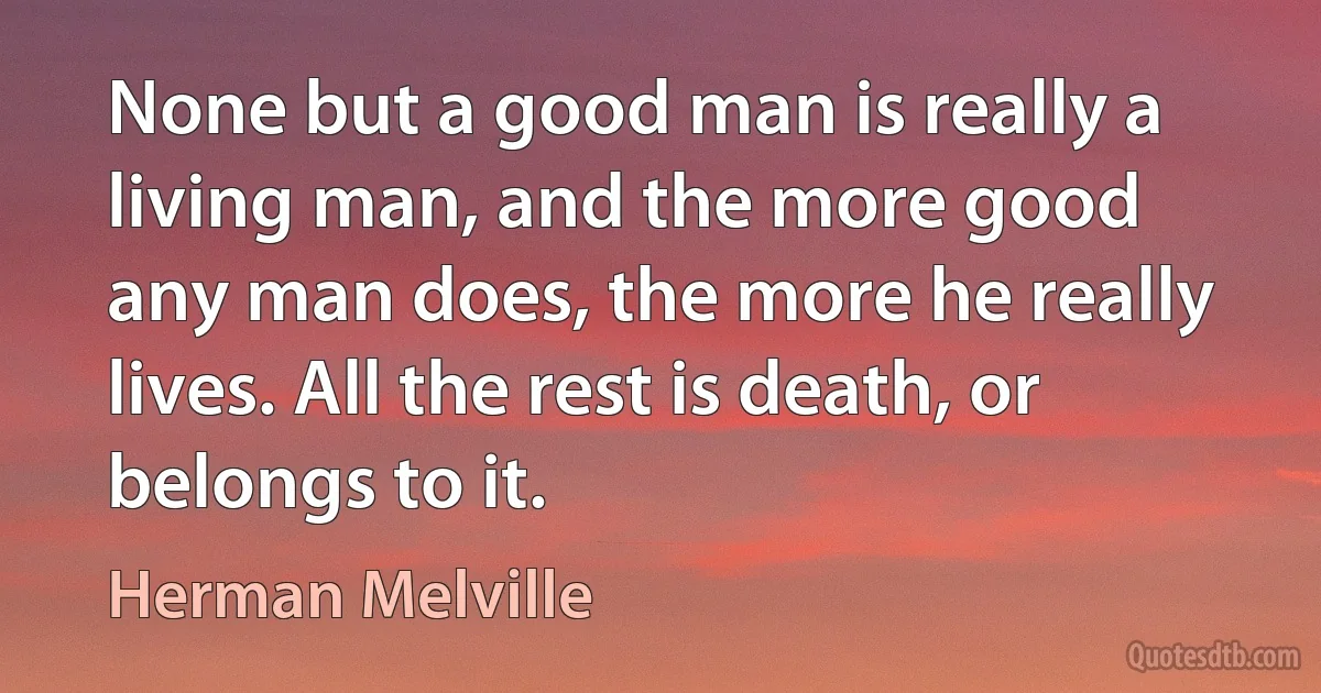 None but a good man is really a living man, and the more good any man does, the more he really lives. All the rest is death, or belongs to it. (Herman Melville)