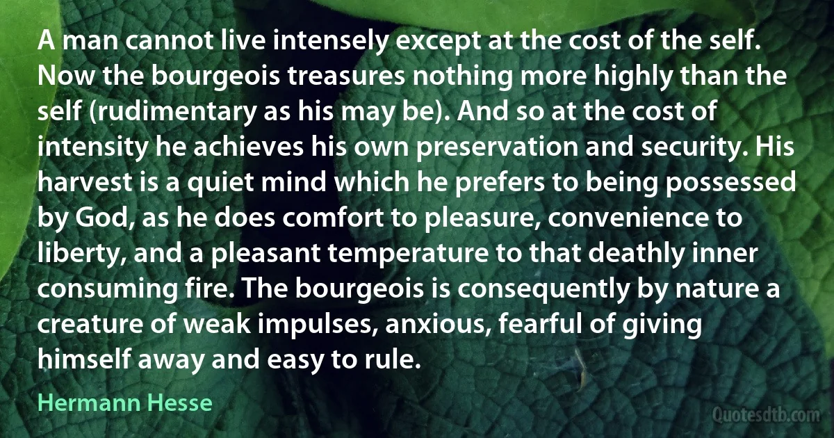 A man cannot live intensely except at the cost of the self. Now the bourgeois treasures nothing more highly than the self (rudimentary as his may be). And so at the cost of intensity he achieves his own preservation and security. His harvest is a quiet mind which he prefers to being possessed by God, as he does comfort to pleasure, convenience to liberty, and a pleasant temperature to that deathly inner consuming fire. The bourgeois is consequently by nature a creature of weak impulses, anxious, fearful of giving himself away and easy to rule. (Hermann Hesse)