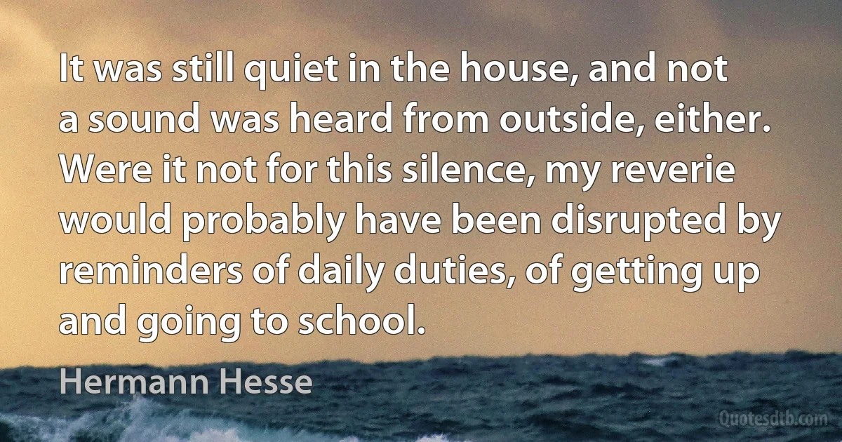 It was still quiet in the house, and not a sound was heard from outside, either. Were it not for this silence, my reverie would probably have been disrupted by reminders of daily duties, of getting up and going to school. (Hermann Hesse)