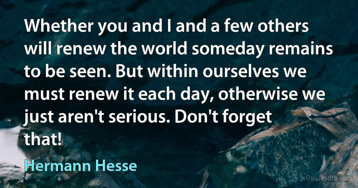 Whether you and I and a few others will renew the world someday remains to be seen. But within ourselves we must renew it each day, otherwise we just aren't serious. Don't forget that! (Hermann Hesse)