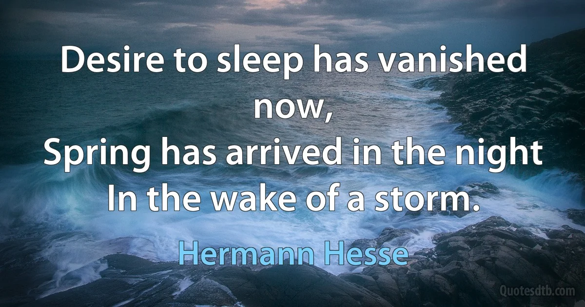 Desire to sleep has vanished now,
Spring has arrived in the night
In the wake of a storm. (Hermann Hesse)