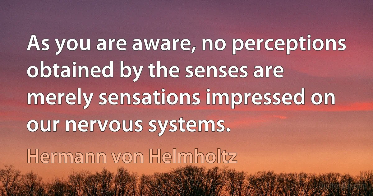 As you are aware, no perceptions obtained by the senses are merely sensations impressed on our nervous systems. (Hermann von Helmholtz)